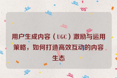 用户生成内容（UGC）激励与运用策略，如何打造高效互动的内容生态