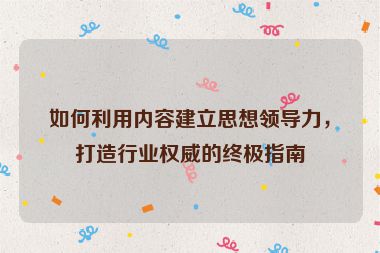 如何利用内容建立思想领导力，打造行业权威的终极指南