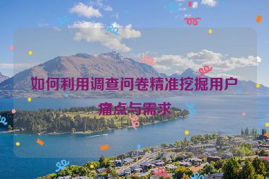 如何利用调查问卷精准挖掘用户痛点与需求