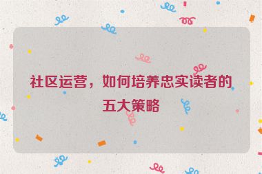 社区运营，如何培养忠实读者的五大策略