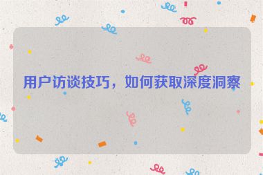 用户访谈技巧，如何获取深度洞察
