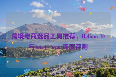 跨境电商选品工具推荐，Helium 10与Jungle Scout深度评测