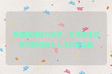 营销如何助力招聘，打造雇主品牌与吸引顶尖人才的新策略