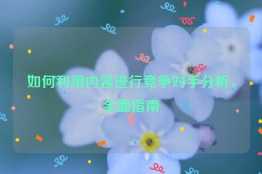如何利用内容进行竞争对手分析，全面指南
