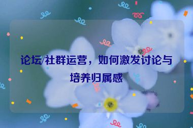论坛/社群运营，如何激发讨论与培养归属感