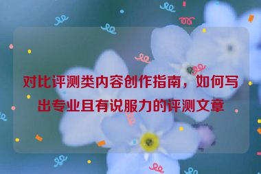 对比评测类内容创作指南，如何写出专业且有说服力的评测文章