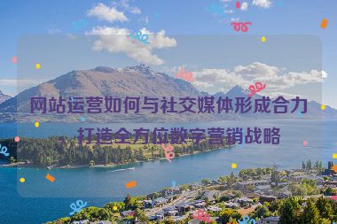 网站运营如何与社交媒体形成合力，打造全方位数字营销战略