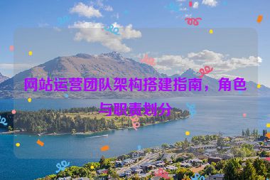 网站运营团队架构搭建指南，角色与职责划分