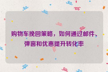 购物车挽回策略，如何通过邮件、弹窗和优惠提升转化率