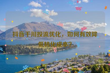 抖音千川投流优化，如何有效降低转化成本？