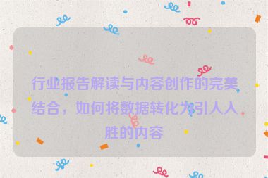 行业报告解读与内容创作的完美结合，如何将数据转化为引人入胜的内容