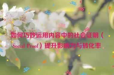 如何巧妙运用内容中的社会证明（Social Proof）提升影响力与转化率