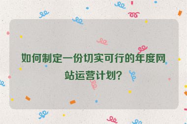 如何制定一份切实可行的年度网站运营计划？