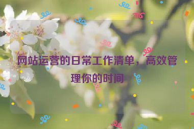 网站运营的日常工作清单，高效管理你的时间