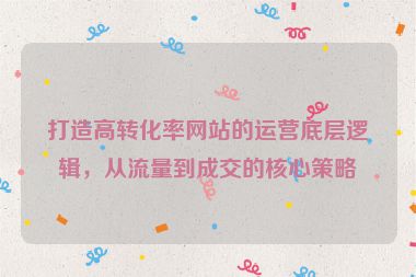 打造高转化率网站的运营底层逻辑，从流量到成交的核心策略