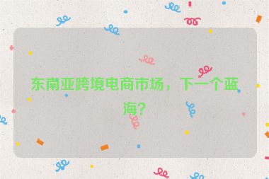 东南亚跨境电商市场，下一个蓝海？