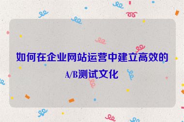 如何在企业网站运营中建立高效的A/B测试文化