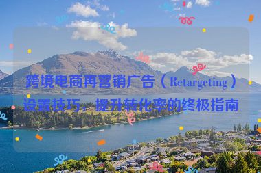 跨境电商再营销广告（Retargeting）设置技巧，提升转化率的终极指南