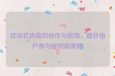 互动式内容的创作与应用，提升用户参与度的新策略