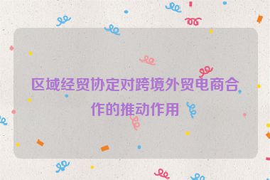 区域经贸协定对跨境外贸电商合作的推动作用