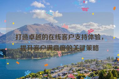 打造卓越的在线客户支持体验，提升客户满意度的关键策略