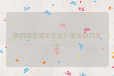 如何避免海关扣货？报关技巧大全