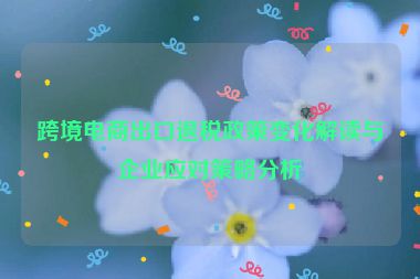 跨境电商出口退税政策变化解读与企业应对策略分析