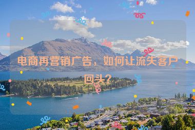 电商再营销广告，如何让流失客户回头？