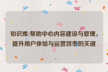 知识库/帮助中心内容建设与管理，提升用户体验与运营效率的关键