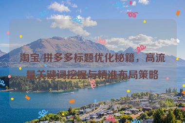 淘宝/拼多多标题优化秘籍，高流量关键词挖掘与精准布局策略