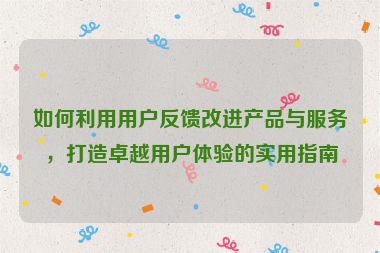 如何利用用户反馈改进产品与服务，打造卓越用户体验的实用指南